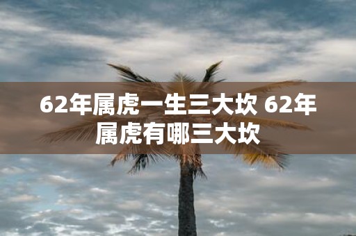 62年属虎一生三大坎 62年属虎有哪三大坎