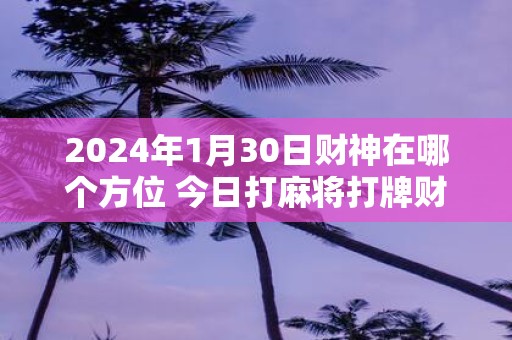 2025年1月30日财神在哪个方位 今日打麻将打牌财运方位