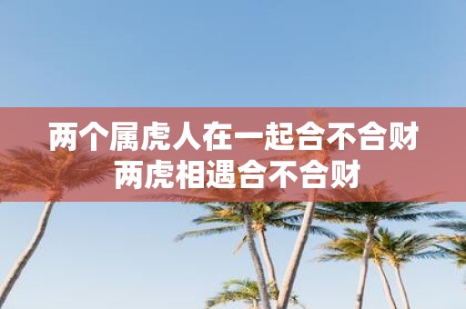 两个属虎人在一起合不合财 两虎相遇合不合财