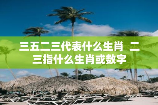 三五二三代表什么生肖 二三指什么生肖或数字