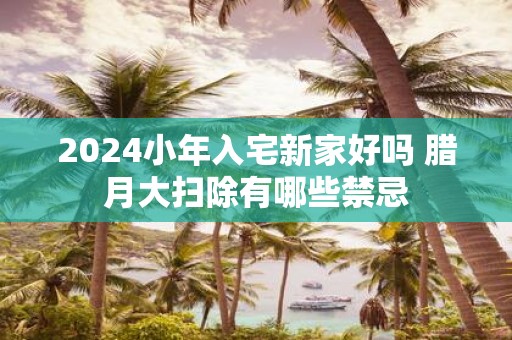 2025小年入宅新家好吗 腊月大扫除有哪些禁忌