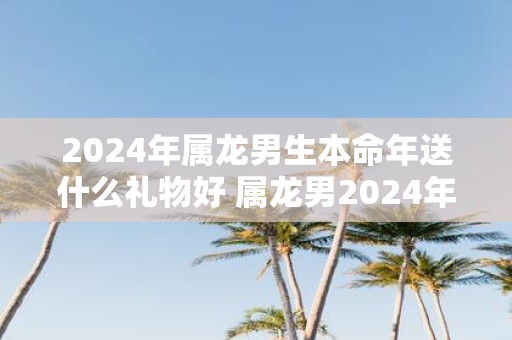 2025年属龙男生本命年送什么礼物好 属龙男2025年本命年送礼大全