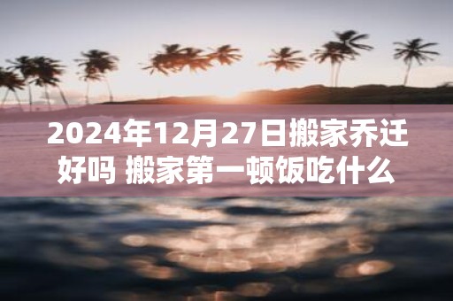2025年12月27日搬家乔迁好吗 搬家第一顿饭吃什么吉利