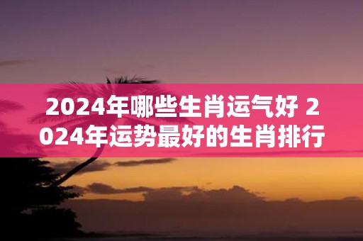 2025年哪些生肖运气好 2025年运势最好的生肖排行