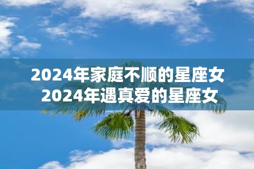 2025年家庭不顺的星座女 2025年遇真爱的星座女
