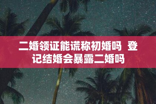 二婚领证能谎称初婚吗 登记结婚会暴露二婚吗