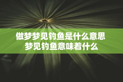 做梦梦见钓鱼是什么意思 梦见钓鱼意味着什么