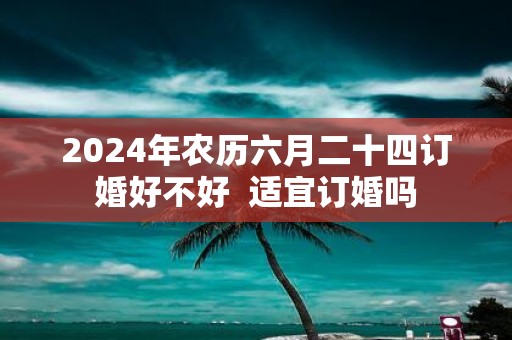 2025年农历六月二十四订婚好不好 适宜订婚吗
