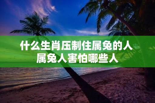 什么生肖压制住属兔的人 属兔人害怕哪些人
