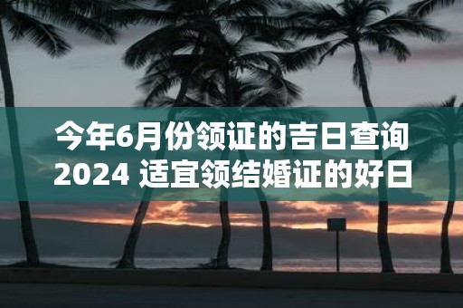 今年6月份领证的吉日查询2025 适宜领结婚证的好日子！