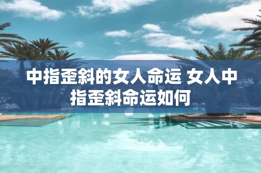 中指歪斜的女人命运 女人中指歪斜命运如何