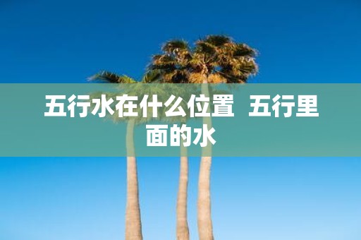 五行水在什么位置 五行里面的水