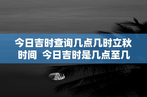 今日吉时查询几点几时立秋时间 今日吉时是几点至几点