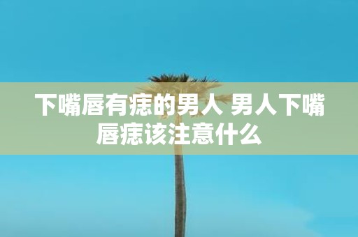 下嘴唇有痣的男人 男人下嘴唇痣该注意什么