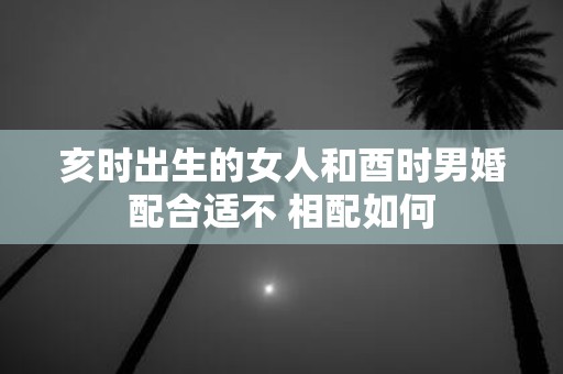 亥时出生的女人和酉时男婚配合适不 相配如何