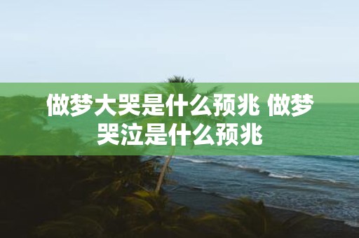 做梦大哭是什么预兆 做梦哭泣是什么预兆