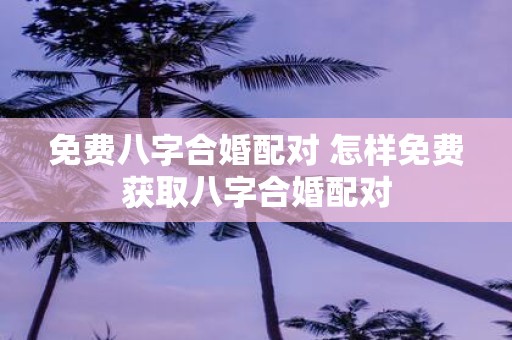 免费八字合婚配对 怎样免费获取八字合婚配对