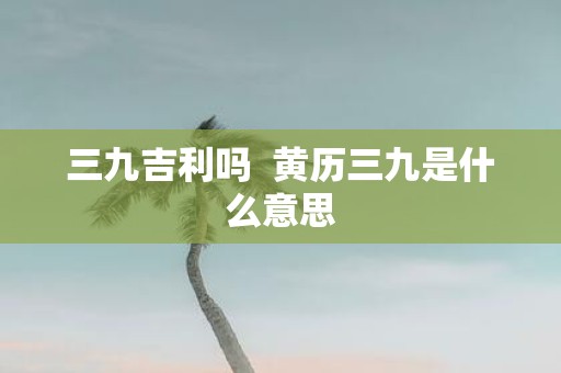 三九吉利吗 黄历三九是什么意思