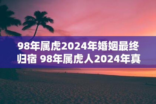 98年属虎2025年婚姻最终归宿 98年属虎人2025年真爱是谁