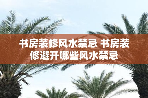 书房装修风水禁忌 书房装修避开哪些风水禁忌