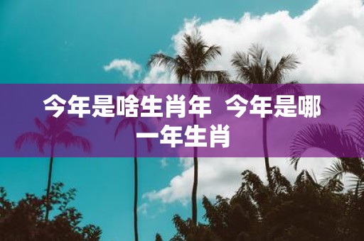 今年是啥生肖年 今年是哪一年生肖