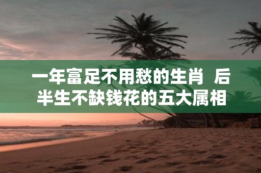 一年富足不用愁的生肖 后半生不缺钱花的五大属相