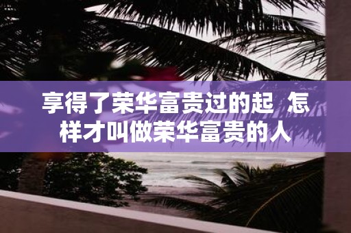 享得了荣华富贵过的起 怎样才叫做荣华富贵的人
