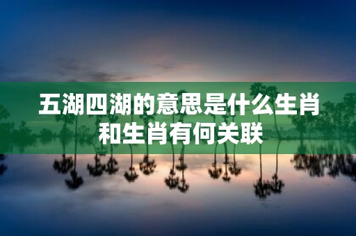 五湖四湖的意思是什么生肖 和生肖有何关联
