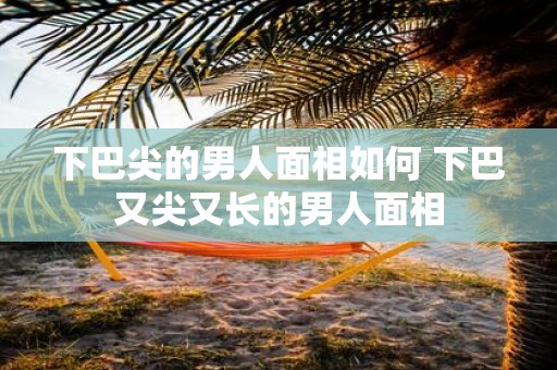 下巴尖的男人面相如何 下巴又尖又长的男人面相