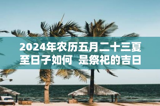2025年农历五月二十三夏至日子如何 是祭祀的吉日吗