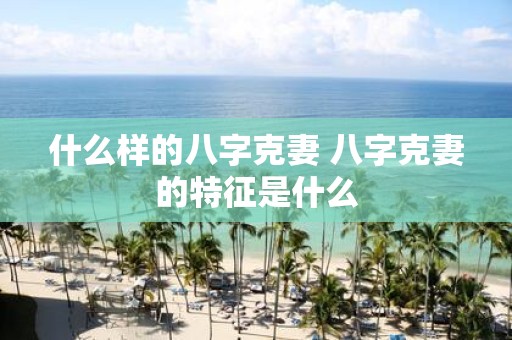 什么样的八字克妻 八字克妻的特征是什么