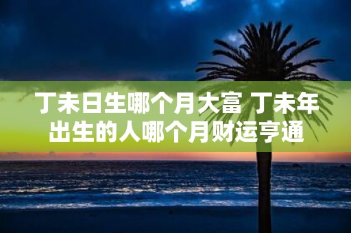 丁未日生哪个月大富 丁未年出生的人哪个月财运亨通