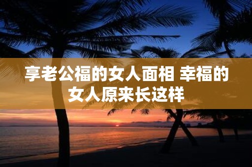 享老公福的女人面相 幸福的女人原来长这样