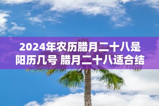 2025年农历腊月二十八是阳历几号 腊月二十八适合结婚吗