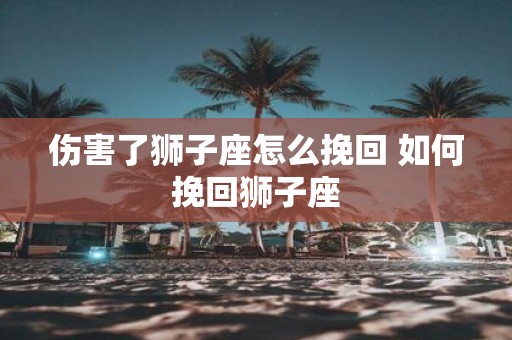 伤害了狮子座怎么挽回 如何挽回狮子座