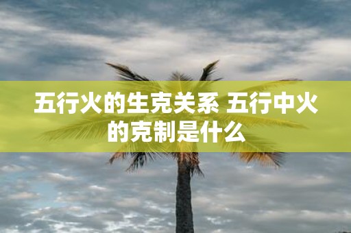 五行火的生克关系 五行中火的克制是什么