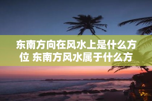 东南方向在风水上是什么方位 东南方风水属于什么方位