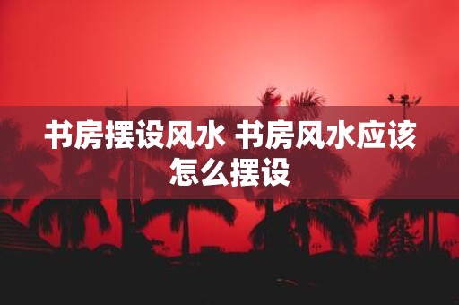 书房摆设风水 书房风水应该怎么摆设