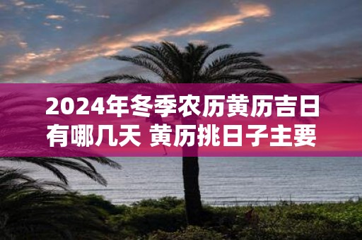2025年冬季农历黄历吉日有哪几天 黄历挑日子主要看什么