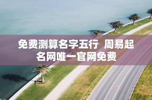 免费测算名字五行 周易起名网唯一官网免费 免费测算名字五行 周易起名网唯一官网免费