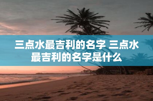 三点水最吉利的名字 三点水最吉利的名字是什么