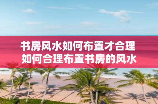 书房风水如何布置才合理 如何合理布置书房的风水