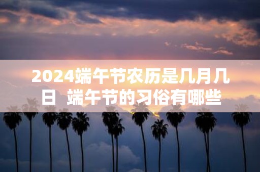 2025端午节农历是几月几日 端午节的习俗有哪些