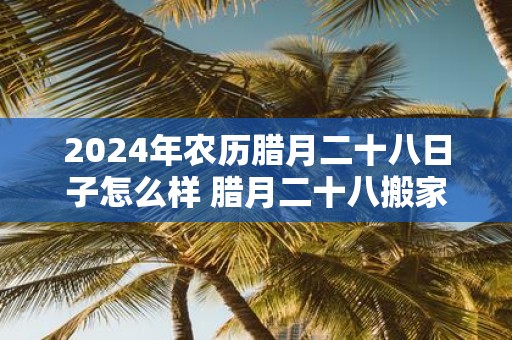 2025年农历腊月二十八日子怎么样 腊月二十八搬家是吉日
