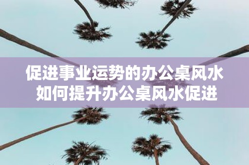 促进事业运势的办公桌风水 如何提升办公桌风水促进事业运势