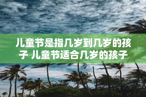 儿童节是指几岁到几岁的孩子 儿童节适合几岁的孩子