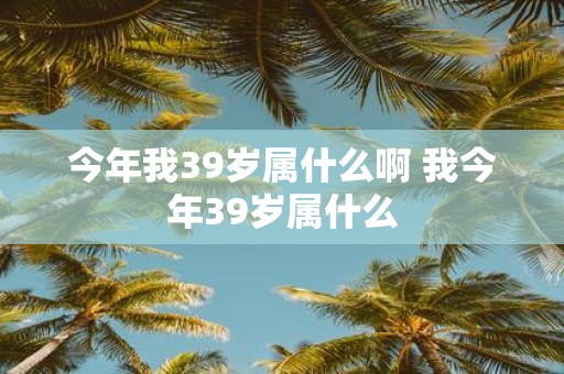 今年我39岁属什么啊 我今年39岁属什么