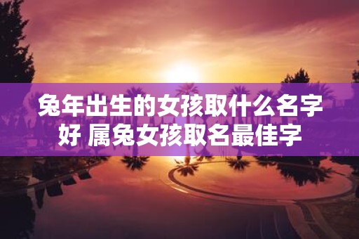 蛇年出生的女孩取什么名字好 属兔女孩取名最佳字