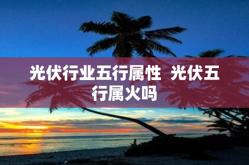 光伏行业五行属性 光伏五行属火吗