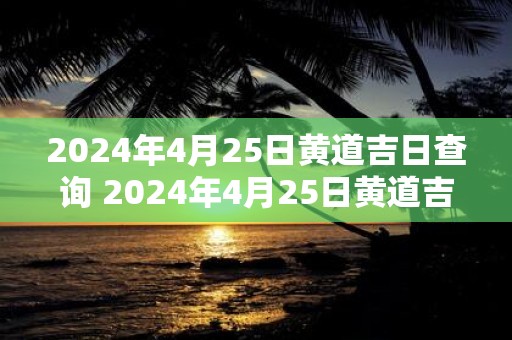 2025年4月25日黄道吉日查询 2025年4月25日黄道吉日是哪一天